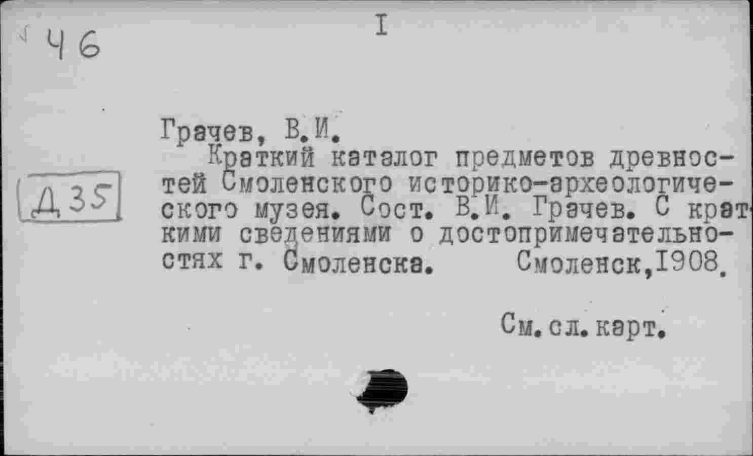 ﻿IASS'
Грачев, В.И.
Краткий каталог предметов древностей Смоленского историко-археологического музея. Сост. В.И. Грачев. С крат кими сведениями о достопримечательностях г. Смоленска. Смоленск,1908,
См. сл. карт.